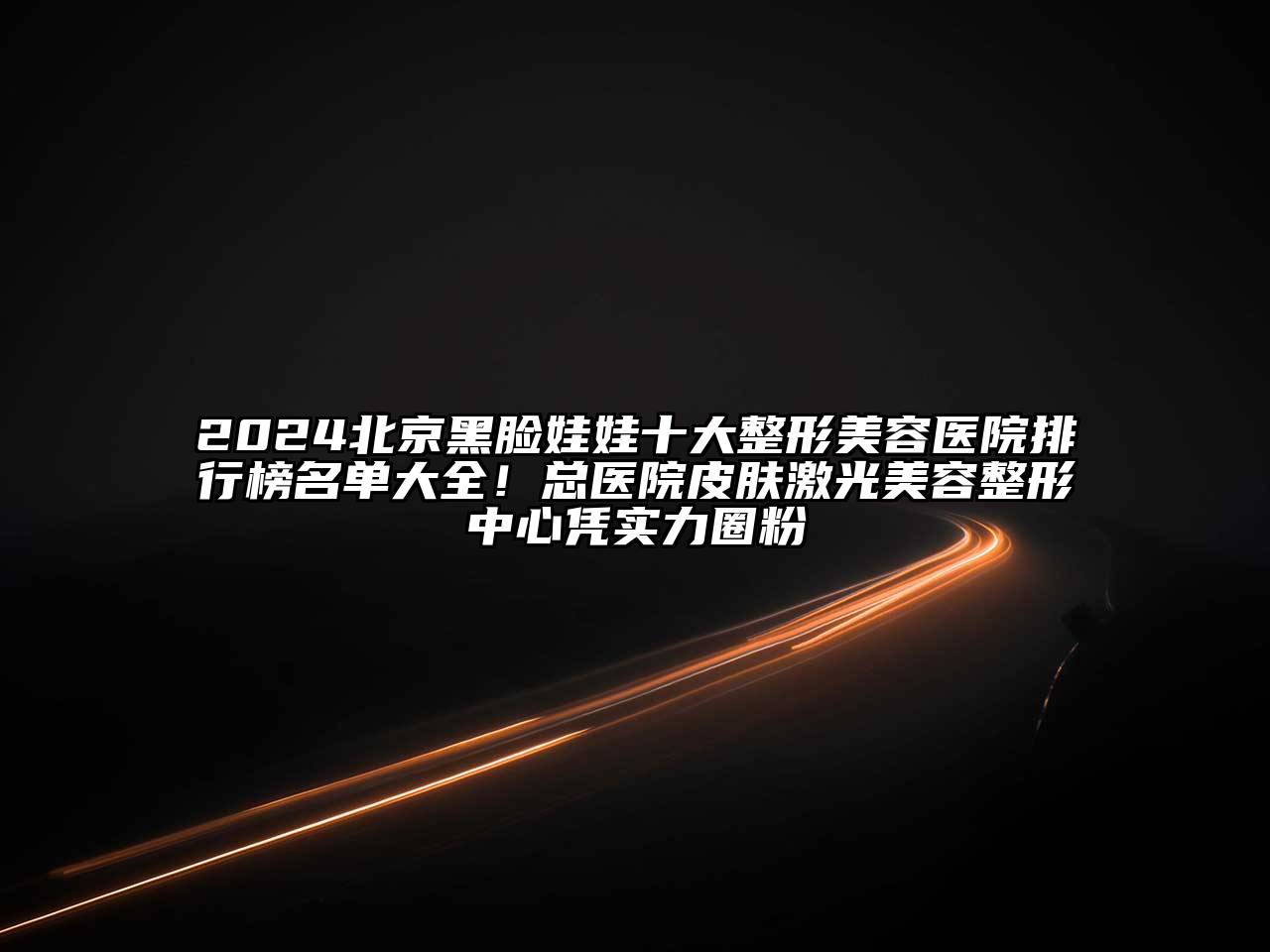 2024北京黑脸娃娃十大整形美容医院排行榜名单大全！总医院皮肤激光美容整形中心凭实力圈粉