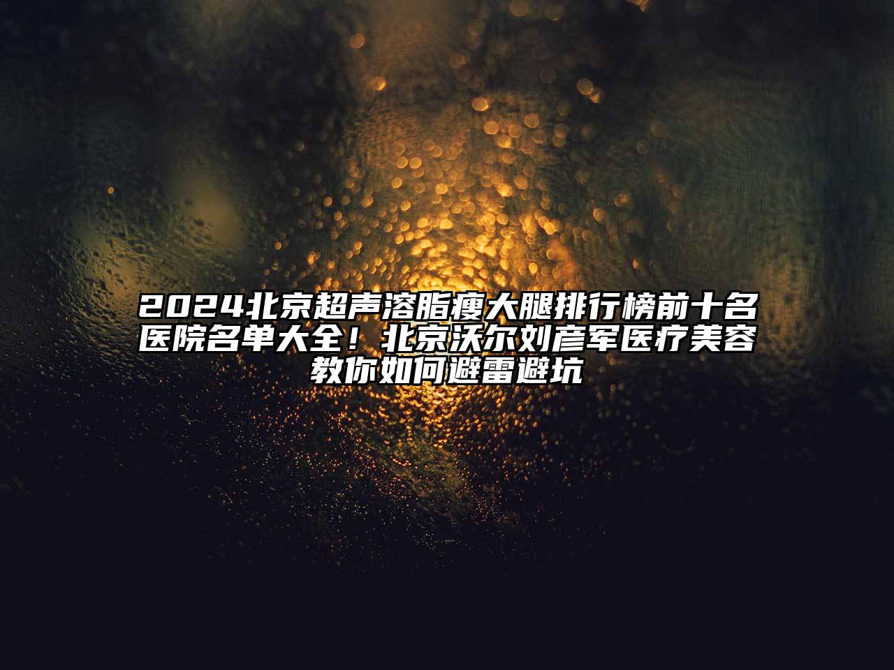 2024北京超声溶脂瘦大腿排行榜前十名医院名单大全！北京沃尔刘彦军医疗美容教你如何避雷避坑