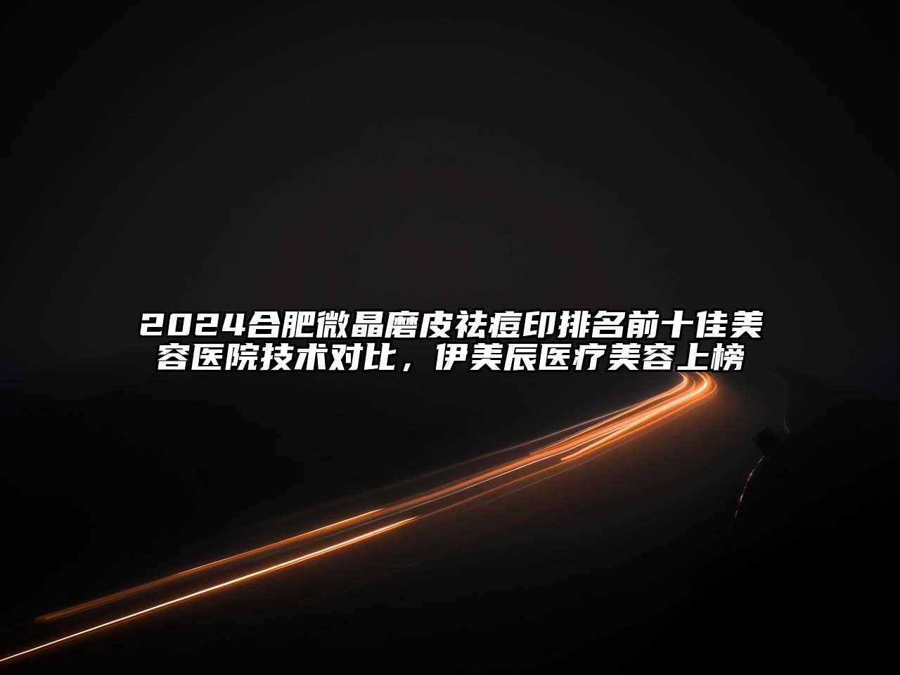 2024合肥微晶磨皮祛痘印排名前十佳美容医院技术对比，伊美辰医疗美容上榜