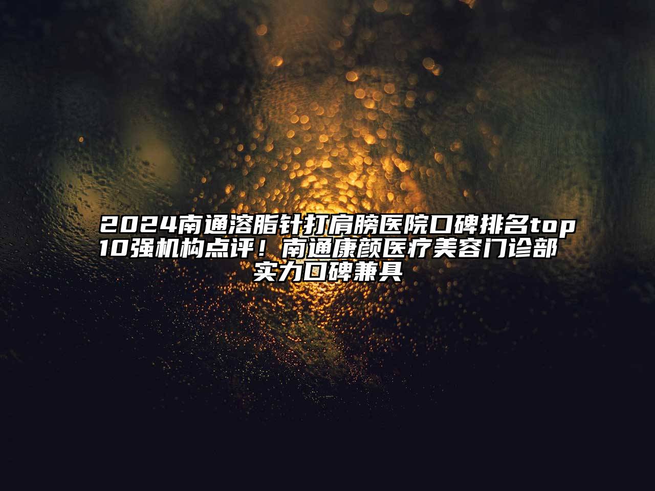 2024南通溶脂针打肩膀医院口碑排名top10强机构点评！南通康颜医疗美容门诊部实力口碑兼具