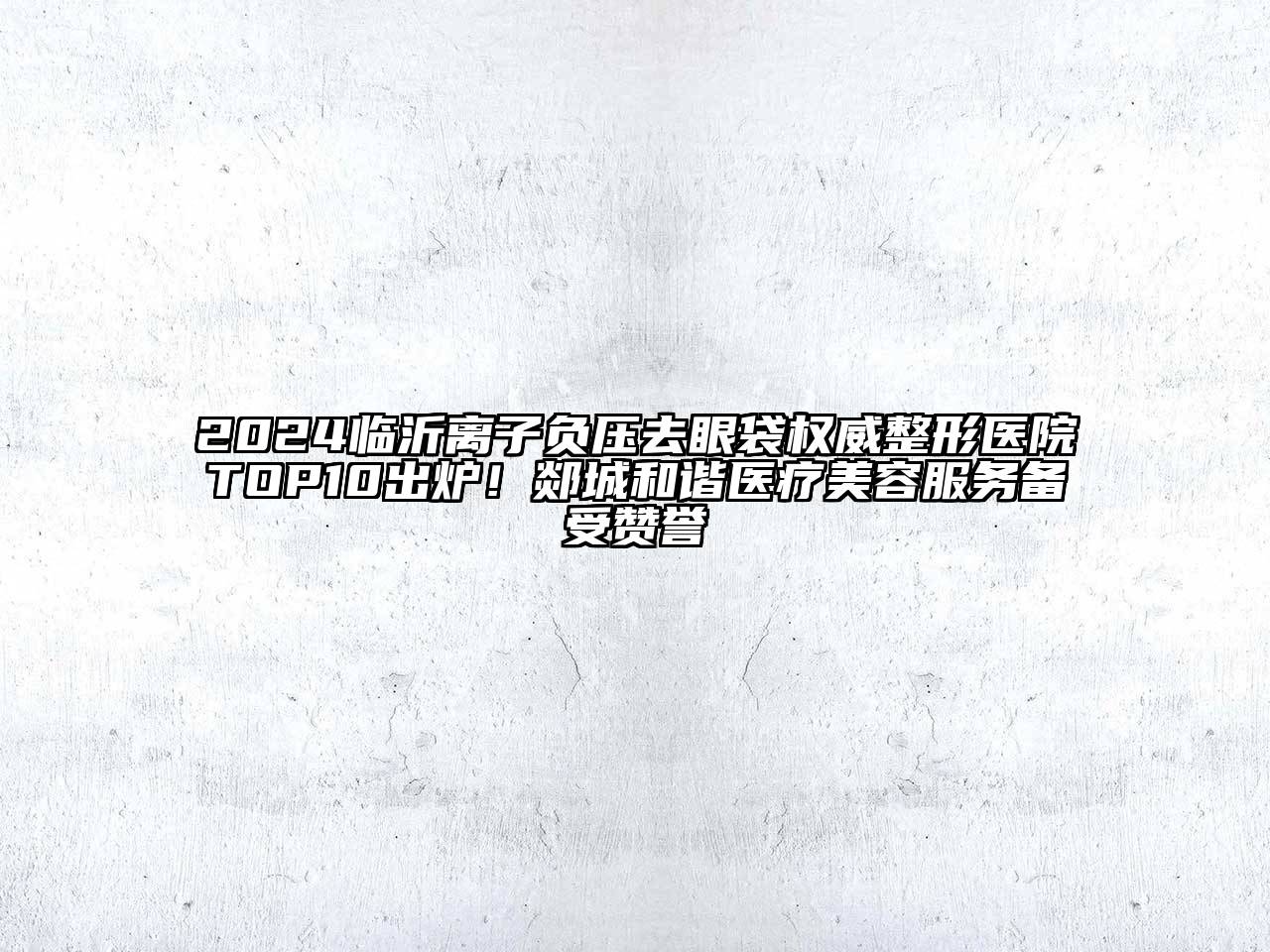 2024临沂离子负压去眼袋权威整形医院TOP10出炉！郯城和谐医疗美容服务备受赞誉