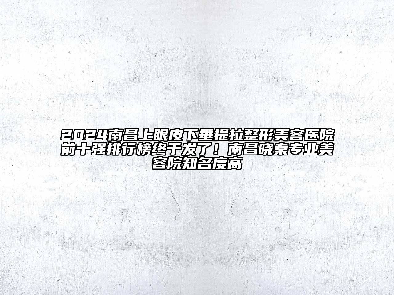 2024南昌上眼皮下垂提拉整形美容医院前十强排行榜终于发了！南昌晓秦专业美容院知名度高