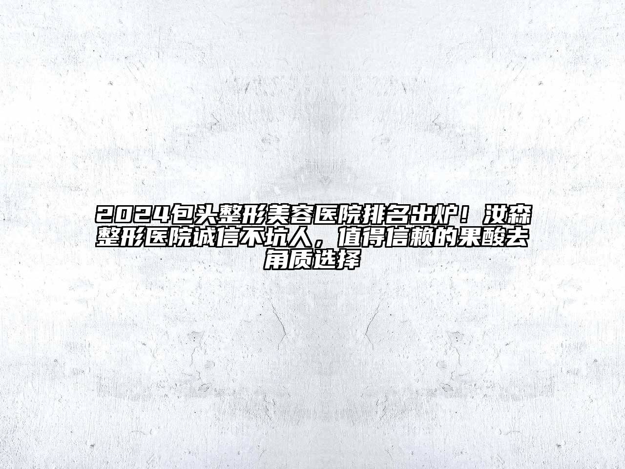 2024包头整形美容医院排名出炉！汝森整形医院诚信不坑人，值得信赖的果酸去角质选择