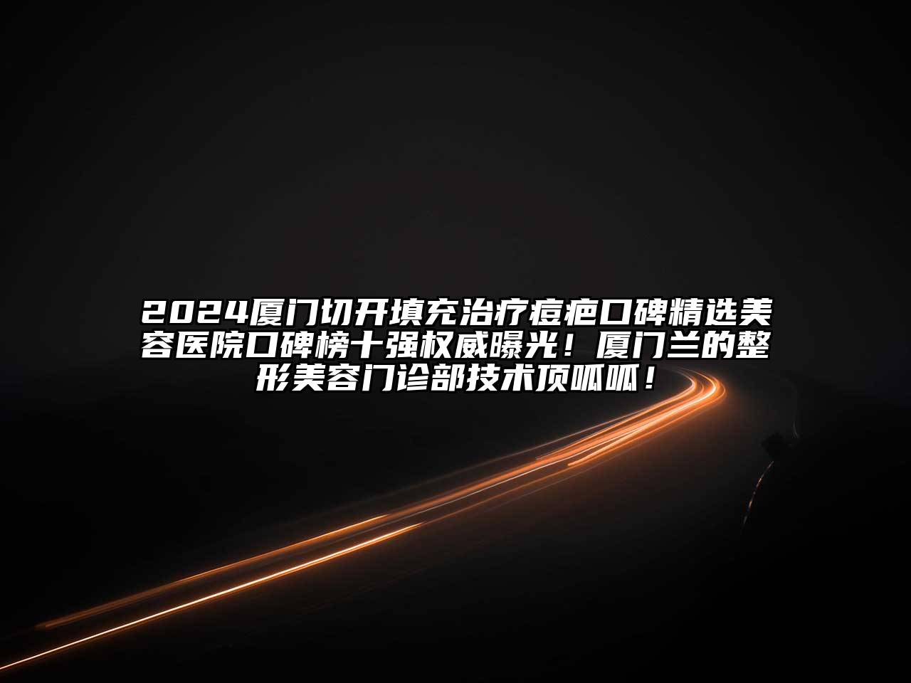 2024厦门切开填充治疗痘疤口碑精选美容医院口碑榜十强权威曝光！厦门兰的整形美容门诊部技术顶呱呱！