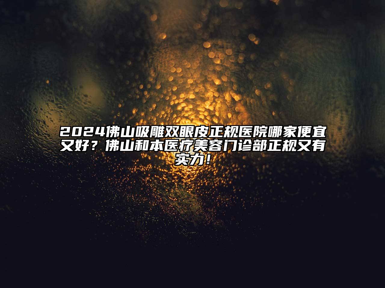 2025佛山吸雕双眼皮正规医院哪家便宜又好？佛山和本医疗美容门诊部正规又有实力！