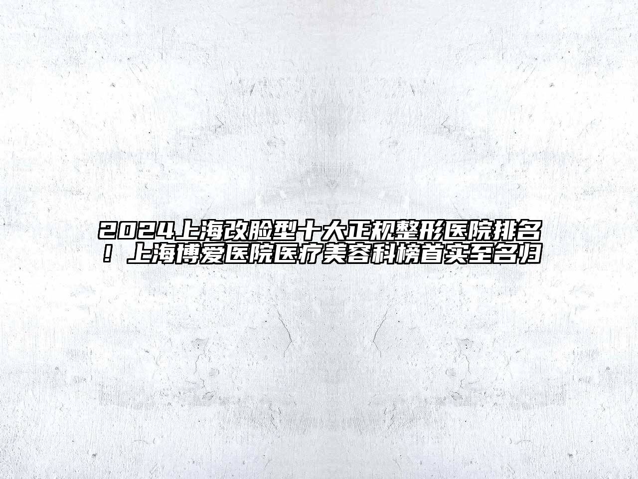 2024上海改脸型十大正规整形医院排名！上海博爱医院医疗美容科榜首实至名归