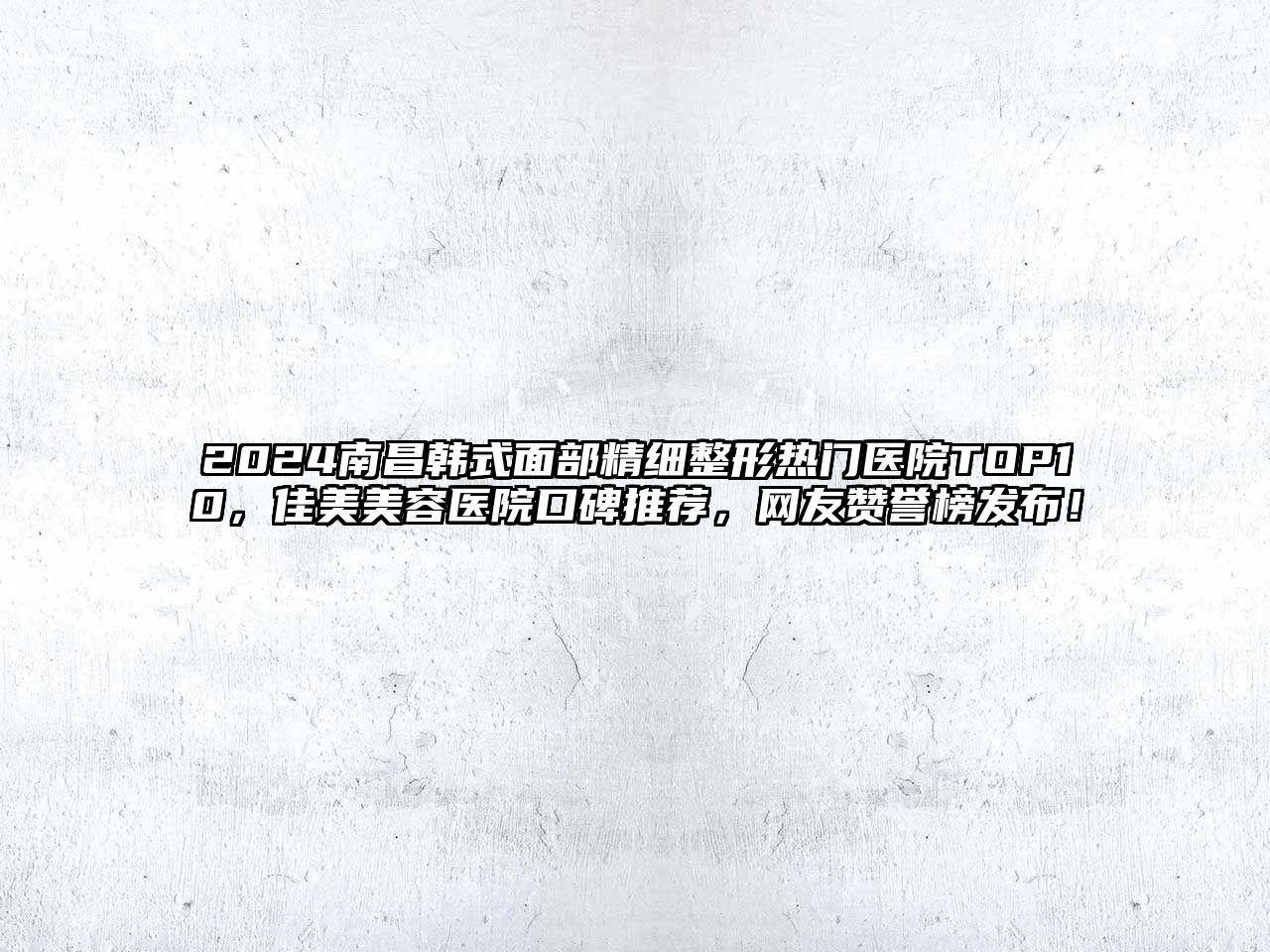 2025南昌韩式面部精细整形热门医院TOP10，佳美美容医院口碑推荐，网友赞誉榜发布！