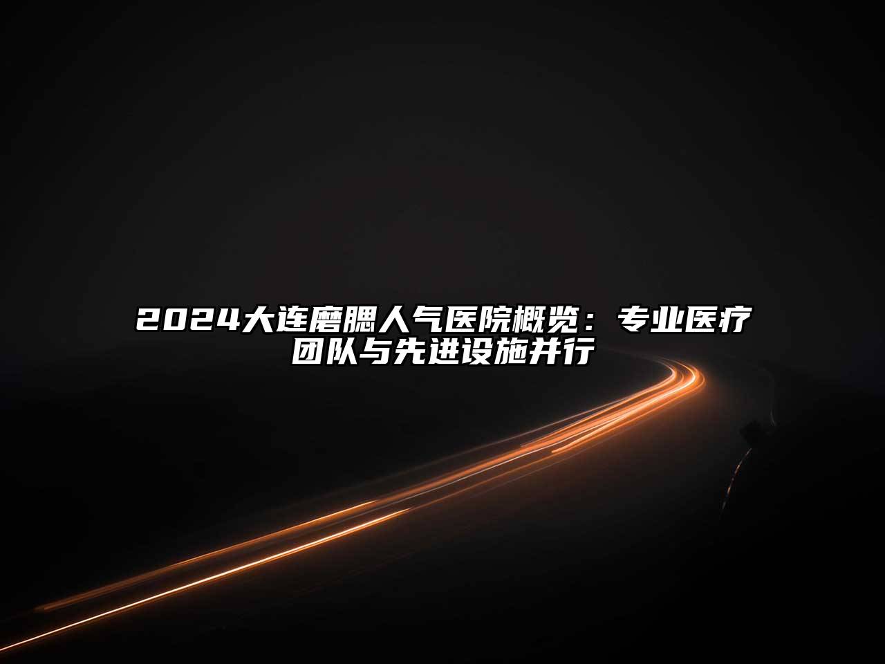 2024大连磨腮人气医院概览：专业医疗团队与先进设施并行
