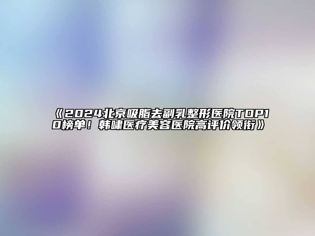 2024北京吸脂去副乳整形医院TOP10榜单！韩啸医疗美容医院高评价领衔