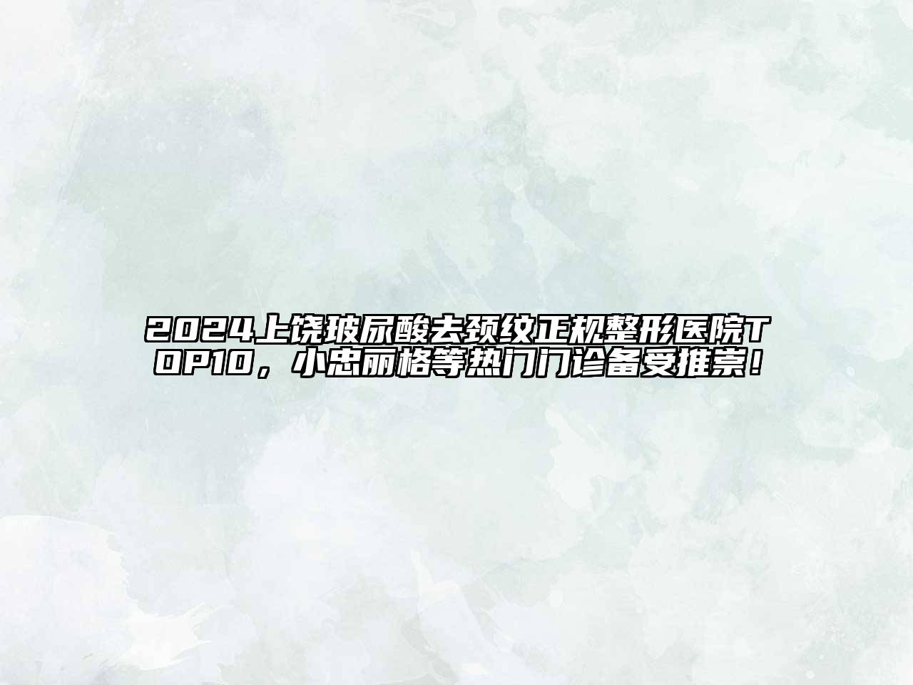 2024上饶玻尿酸去颈纹正规整形医院TOP10，小忠丽格等热门门诊备受推崇！