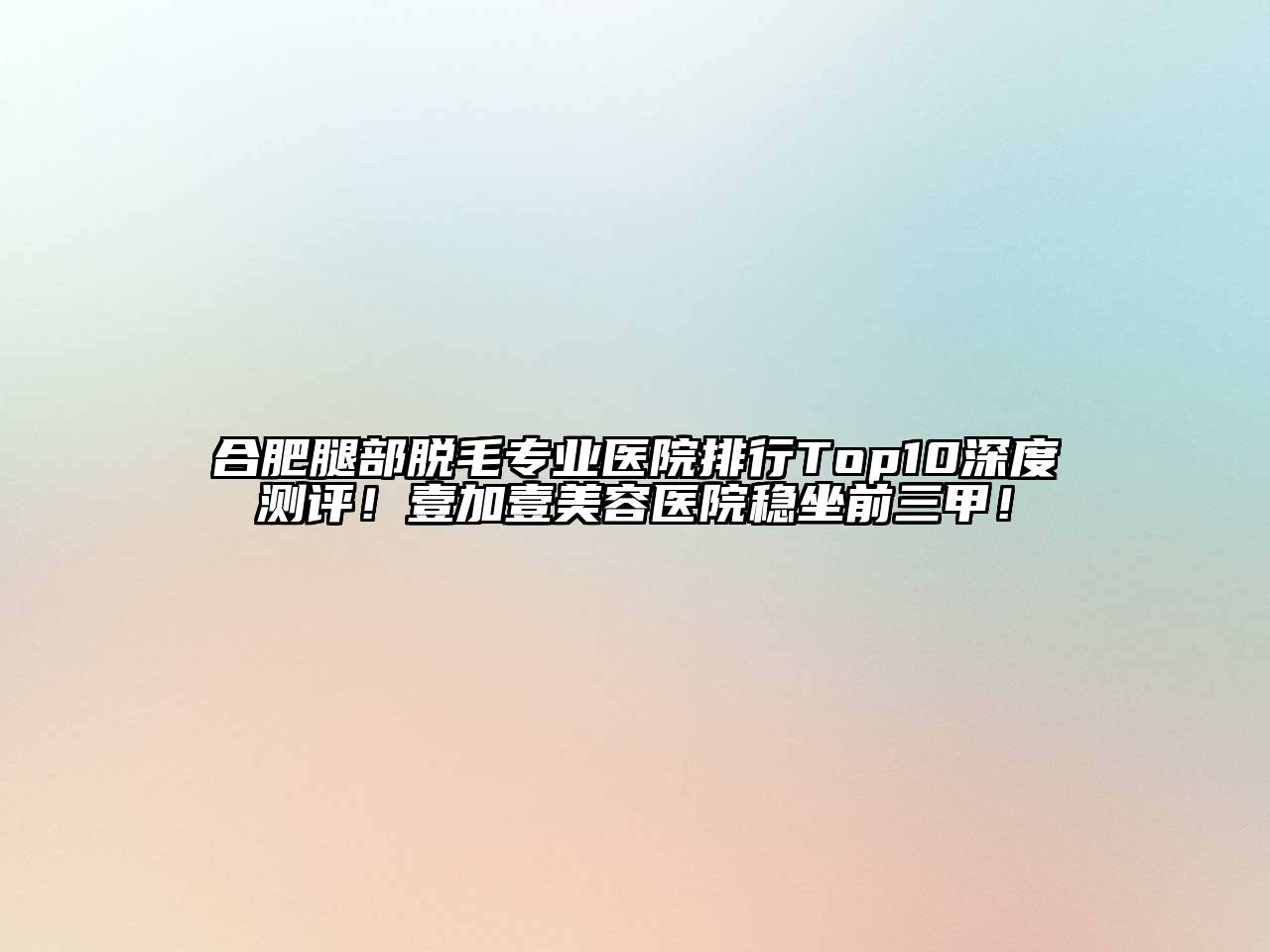 合肥腿部脱毛专业医院排行Top10深度测评！壹加壹美容医院稳坐前三甲！