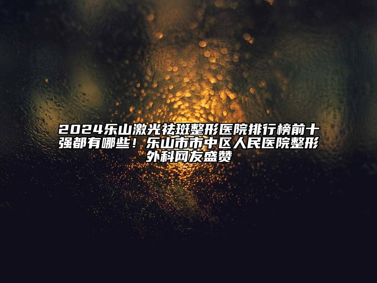2024乐山激光祛斑整形医院排行榜前十强都有哪些！乐山市市中区人民医院整形外科网友盛赞