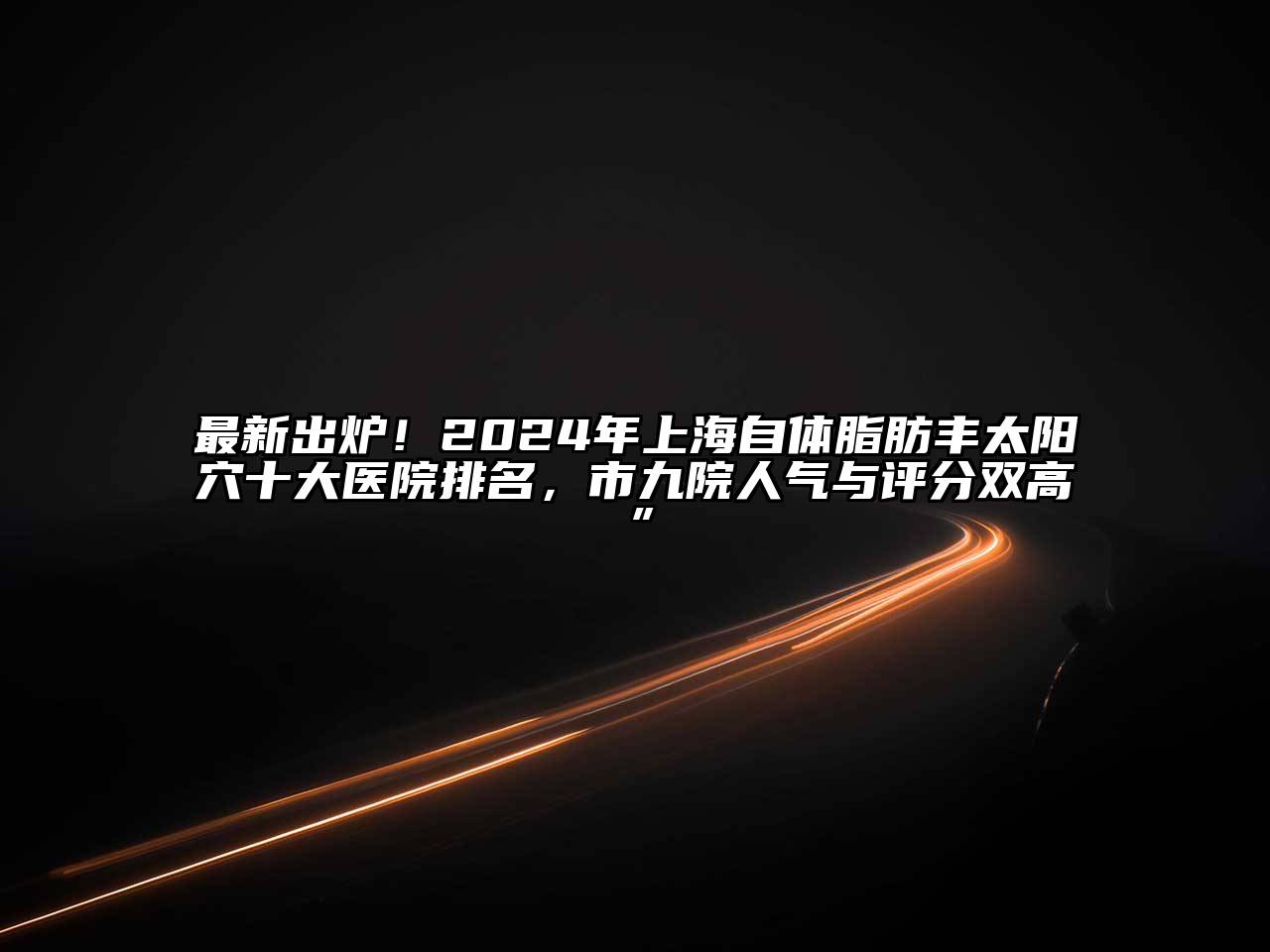 最新出炉！2024年上海自体脂肪丰太阳穴十大医院排名，市九院人气与评分双高”