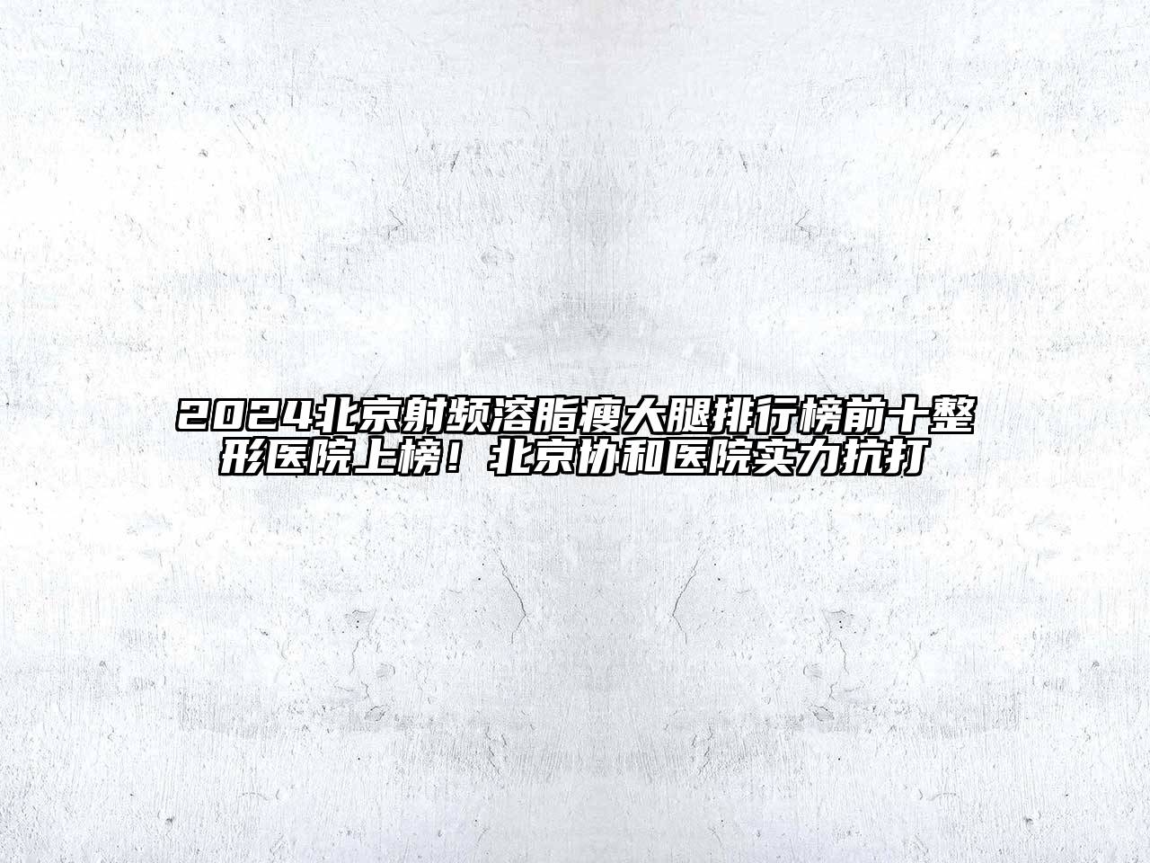2024北京射频溶脂瘦大腿排行榜前十整形医院上榜！北京协和医院实力抗打