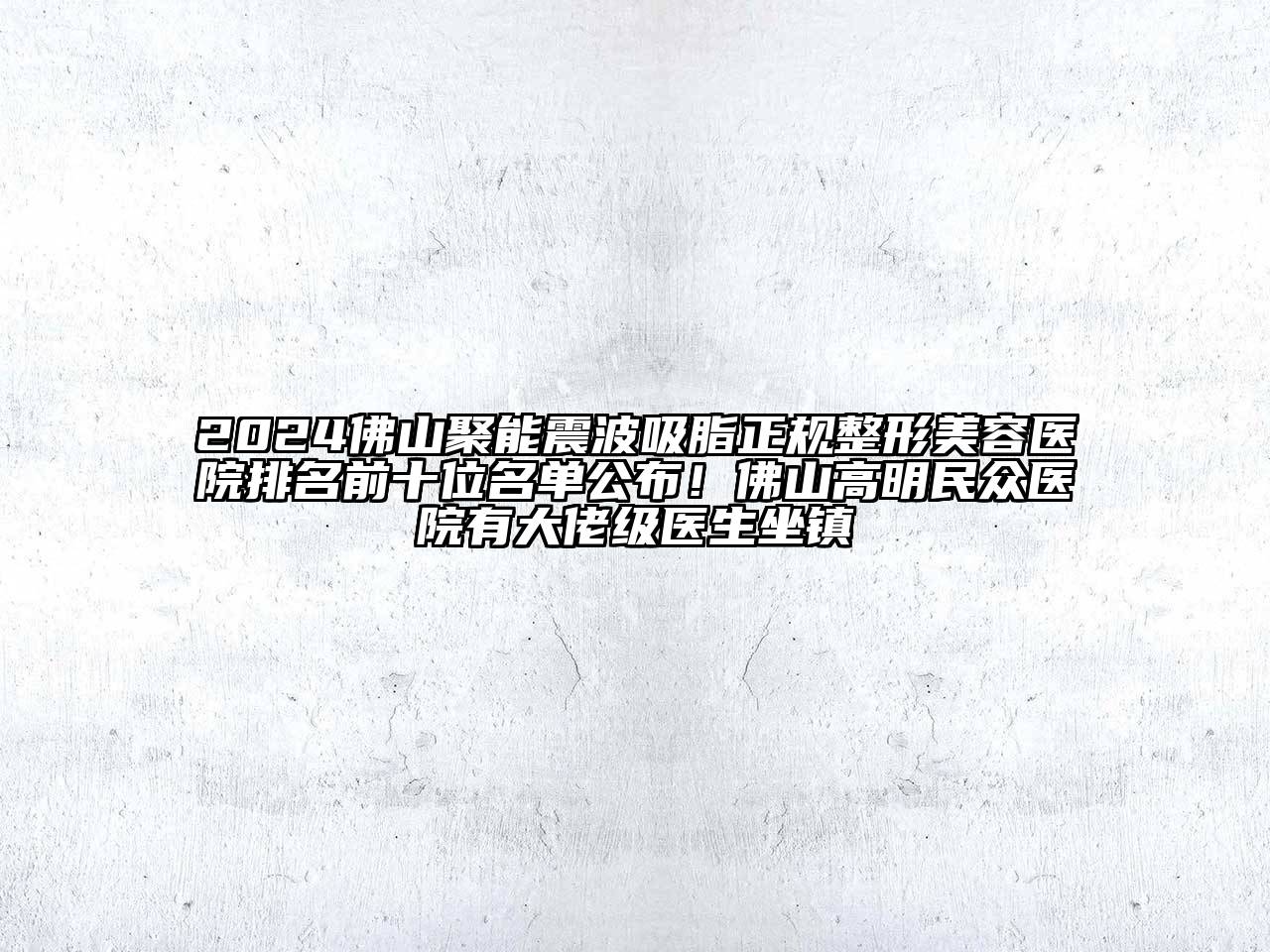 2024佛山聚能震波吸脂正规整形美容医院排名前十位名单公布！佛山高明民众医院有大佬级医生坐镇