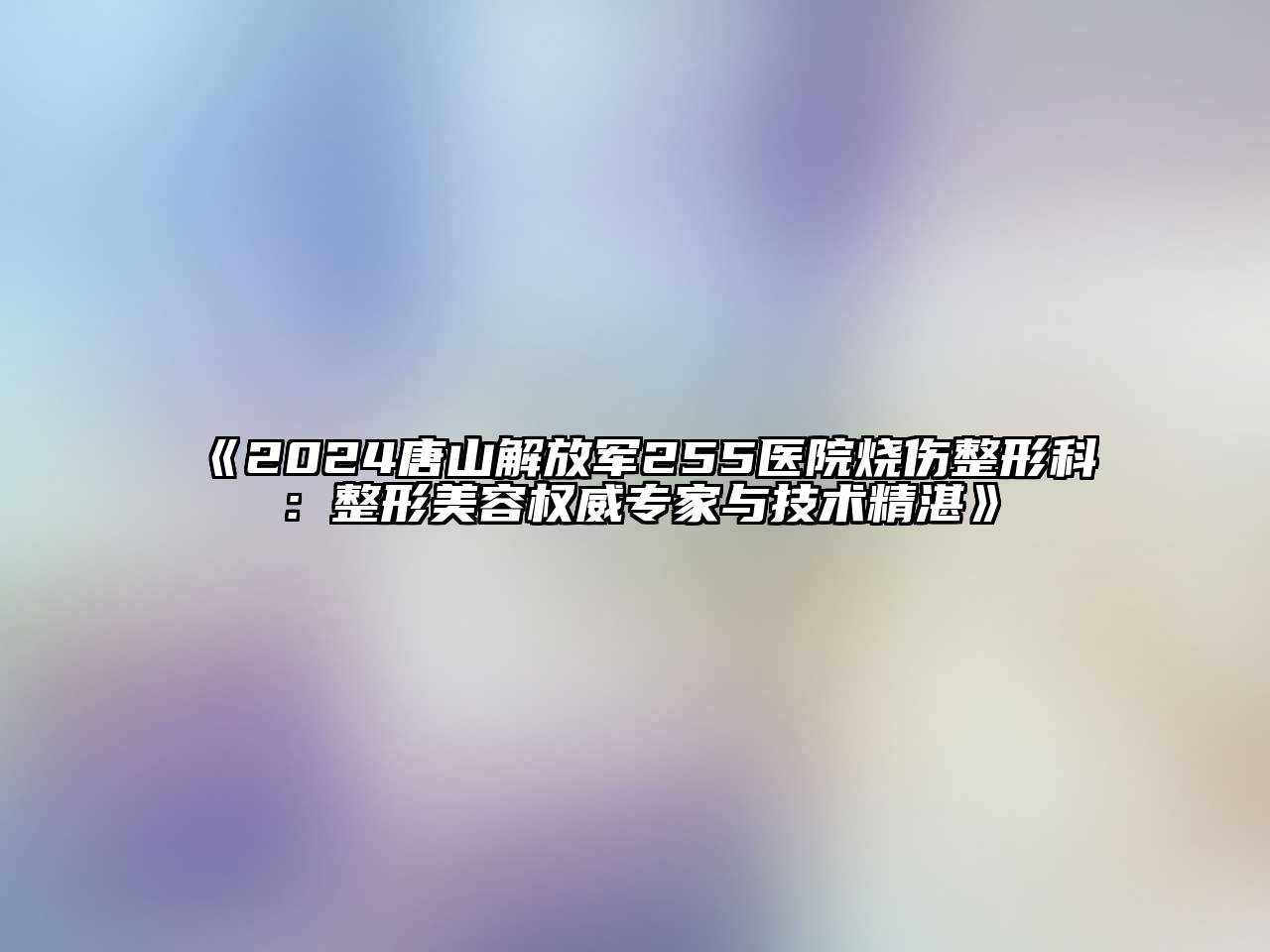 2024唐山解放军255医院烧伤整形科：整形美容权威专家与技术精湛