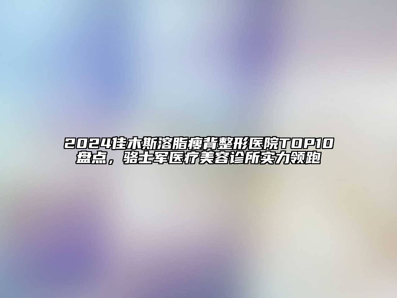 2024佳木斯溶脂瘦背整形医院TOP10盘点，骆士军医疗美容诊所实力领跑