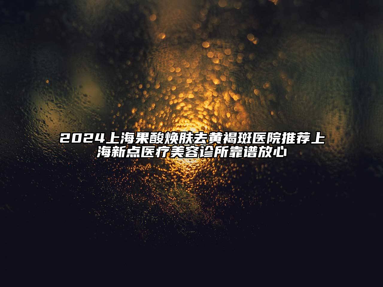 2025上海果酸焕肤去黄褐斑医院推荐上海新点医疗美容诊所靠谱放心