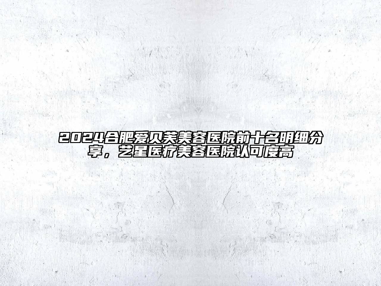 2025合肥爱贝芙美容医院前十名明细分享，艺星医疗美容医院认可度高
