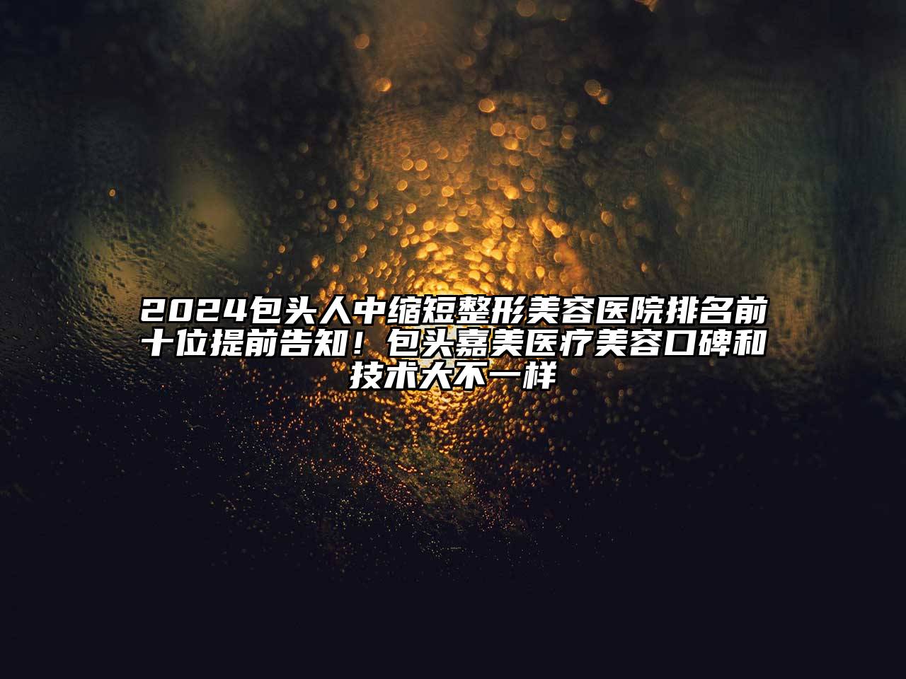 2024包头人中缩短整形美容医院排名前十位提前告知！包头嘉美医疗美容口碑和技术大不一样