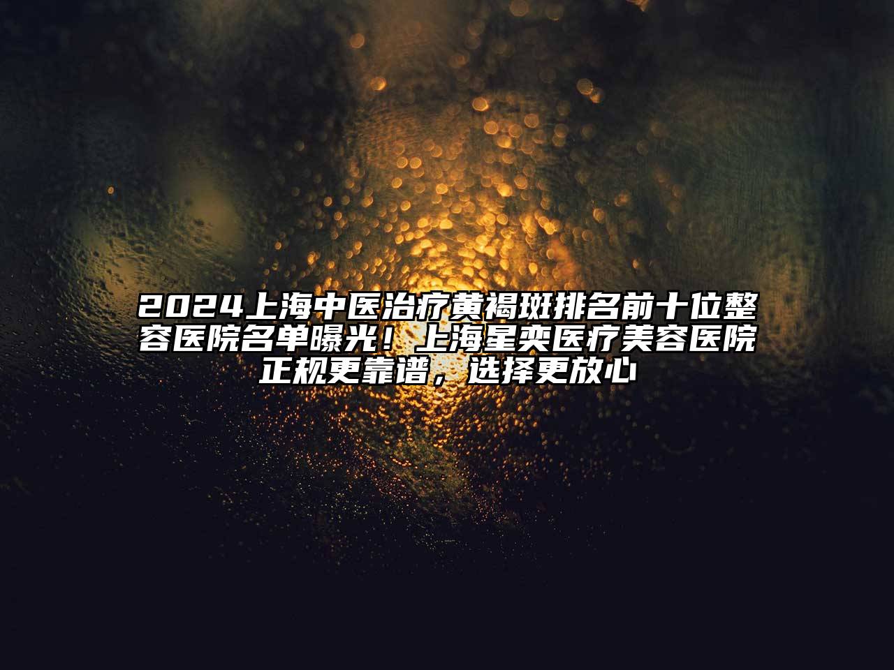 2024上海中医治疗黄褐斑排名前十位整容医院名单曝光！上海星奕医疗美容医院正规更靠谱，选择更放心