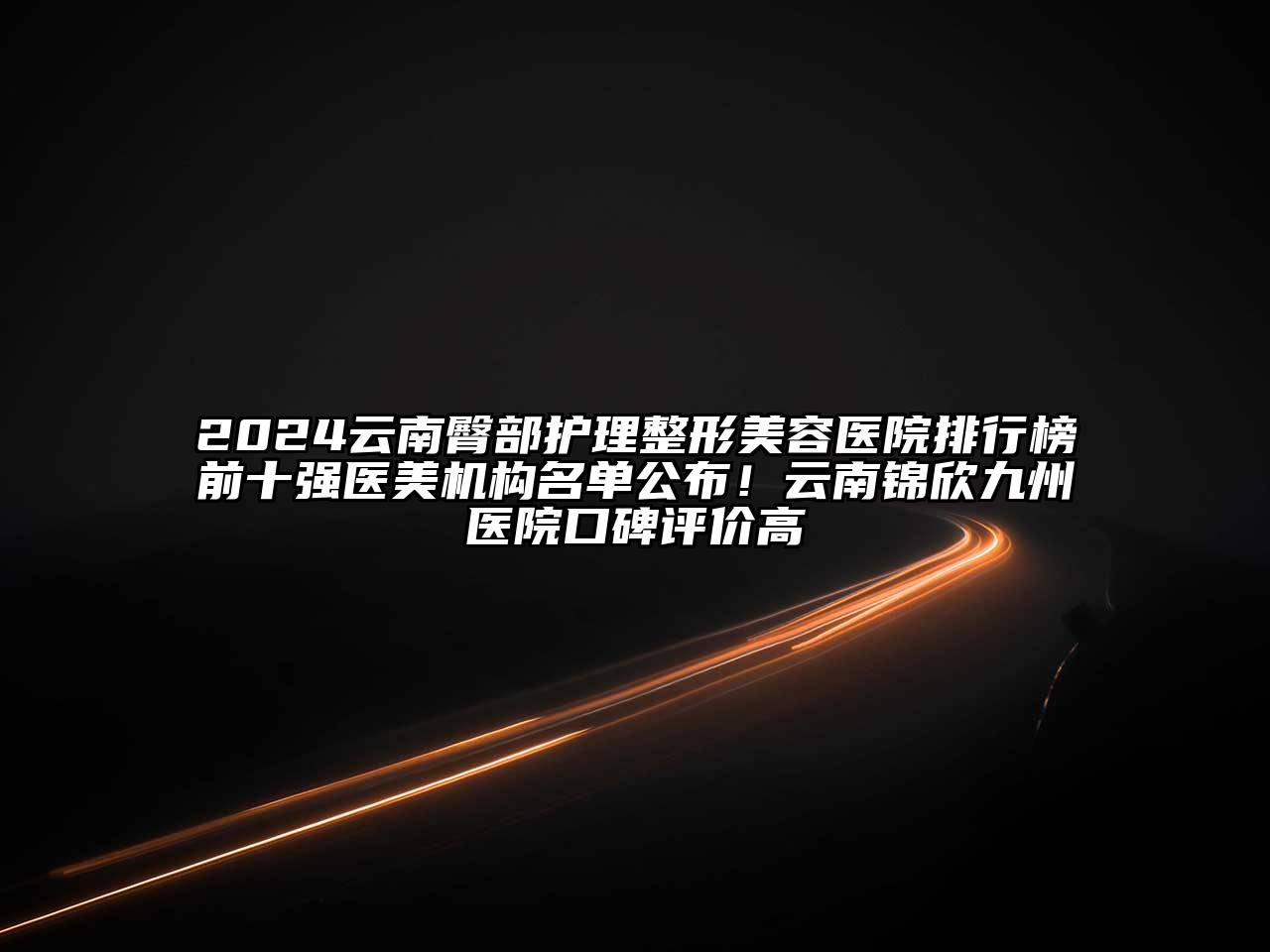 2024云南臀部护理整形美容医院排行榜前十强医美机构名单公布！云南锦欣九州医院口碑评价高