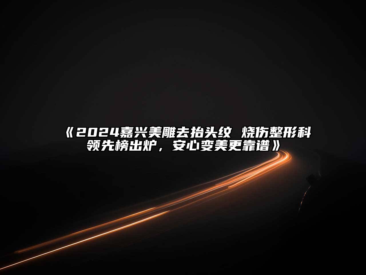 2024嘉兴美雕去抬头纹 烧伤整形科领先榜出炉，安心变美更靠谱