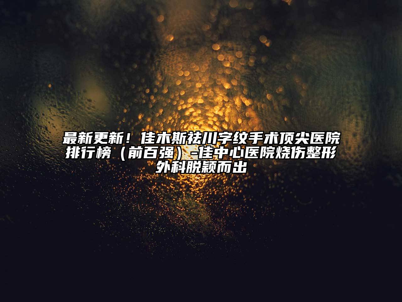 最新更新！佳木斯祛川字纹手术顶尖医院排行榜（前百强）-佳中心医院烧伤整形外科脱颖而出