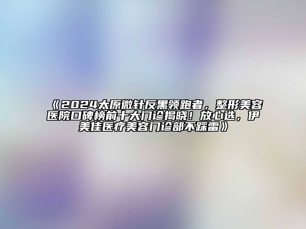 2025太原微针反黑领跑者，整形美容医院口碑榜前十大门诊揭晓！放心选，伊美佳医疗美容门诊部不踩雷