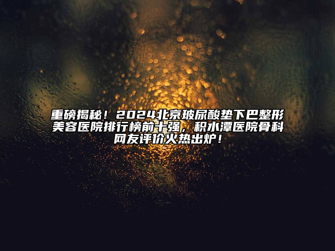 重磅揭秘！2024北京玻尿酸垫下巴整形美容医院排行榜前十强，积水潭医院骨科网友评价火热出炉！
