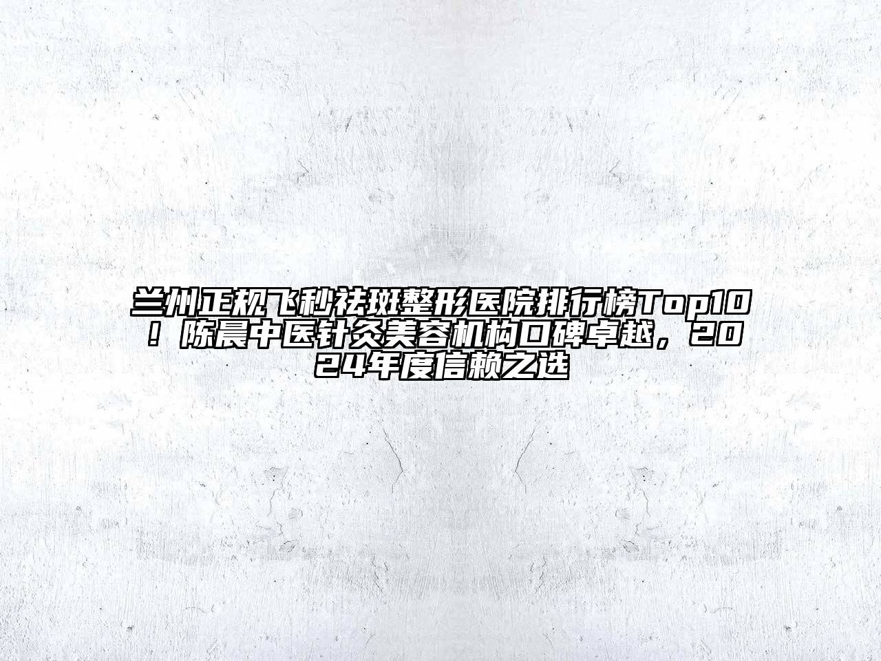 兰州正规飞秒祛斑整形医院排行榜Top10！陈晨中医针灸美容机构口碑卓越，2024年度信赖之选