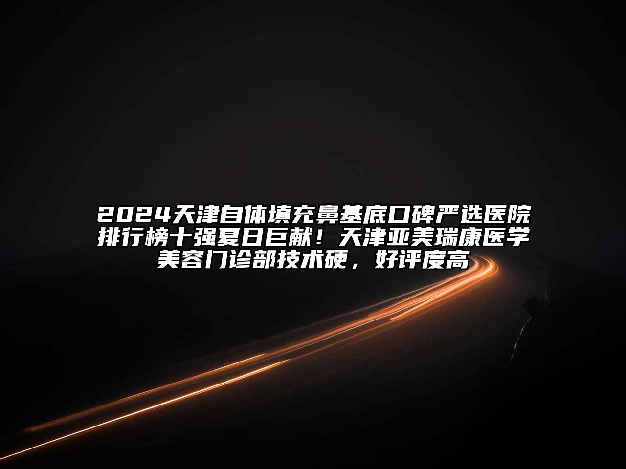 2025天津自体填充鼻基底口碑严选医院排行榜十强夏日巨献！天津亚美瑞康医学美容门诊部技术硬，好评度高
