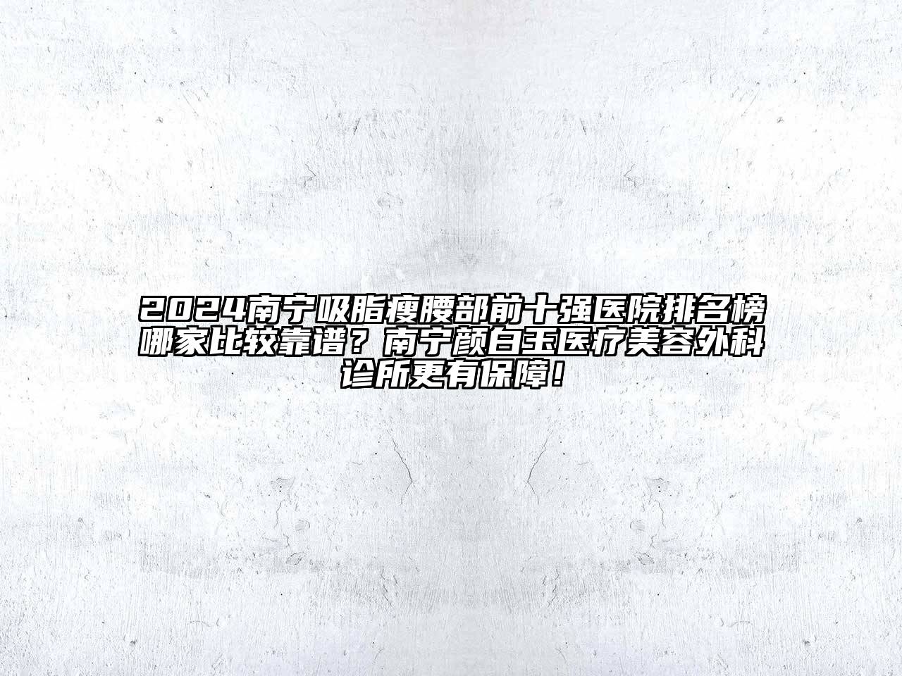 2024南宁吸脂瘦腰部前十强医院排名榜哪家比较靠谱？南宁颜白玉医疗美容外科诊所更有保障！