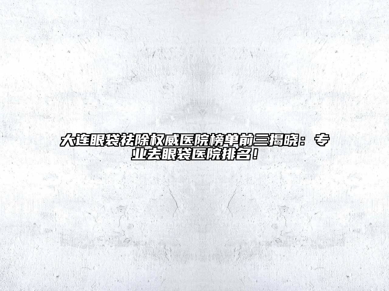 大连眼袋祛除权威医院榜单前三揭晓：专业去眼袋医院排名！
