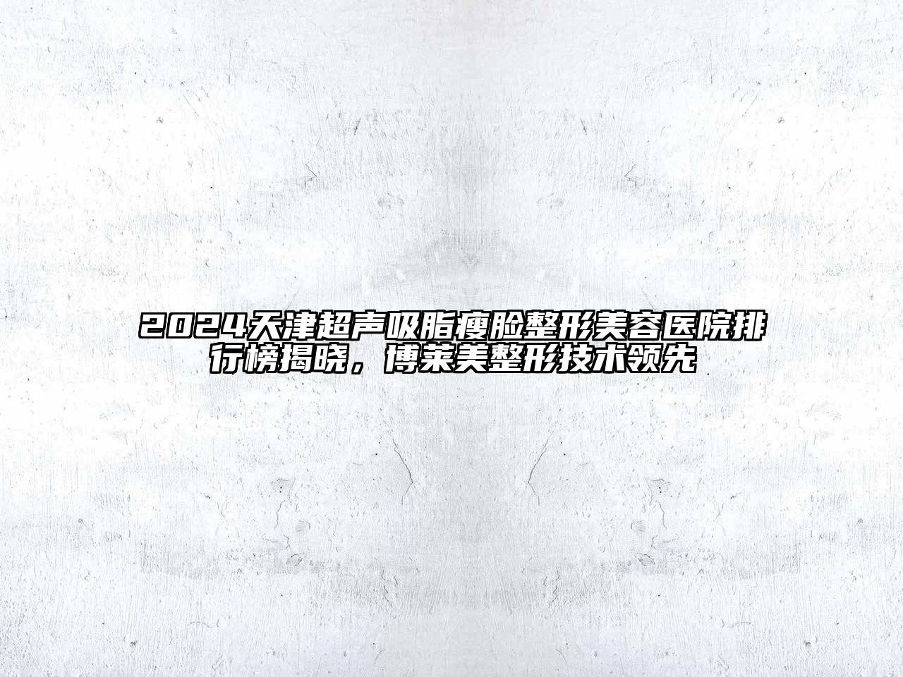 2024天津超声吸脂瘦脸整形美容医院排行榜揭晓，博莱美整形技术领先