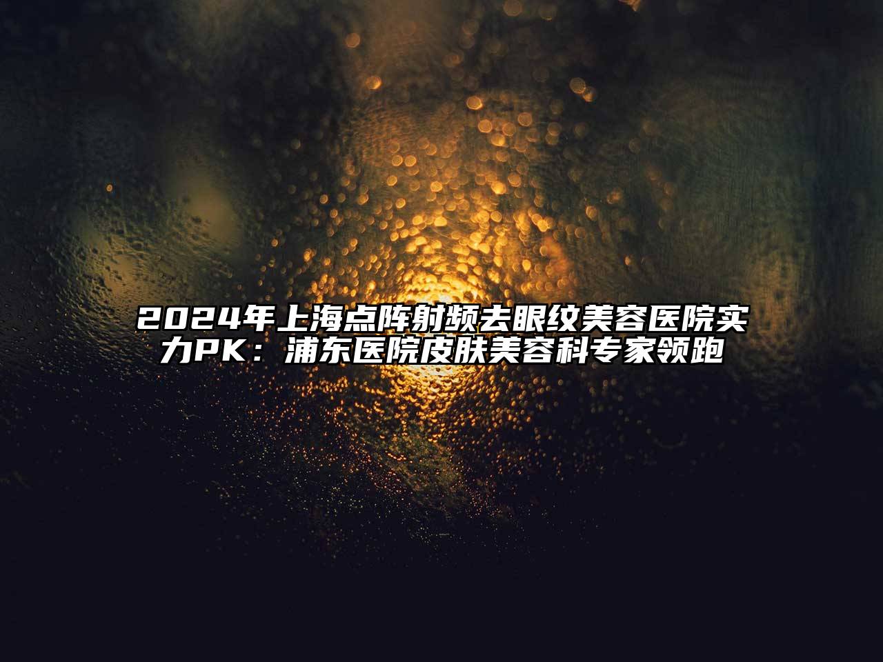 2025年上海点阵射频去眼纹美容医院实力PK：浦东医院皮肤美容科专家领跑