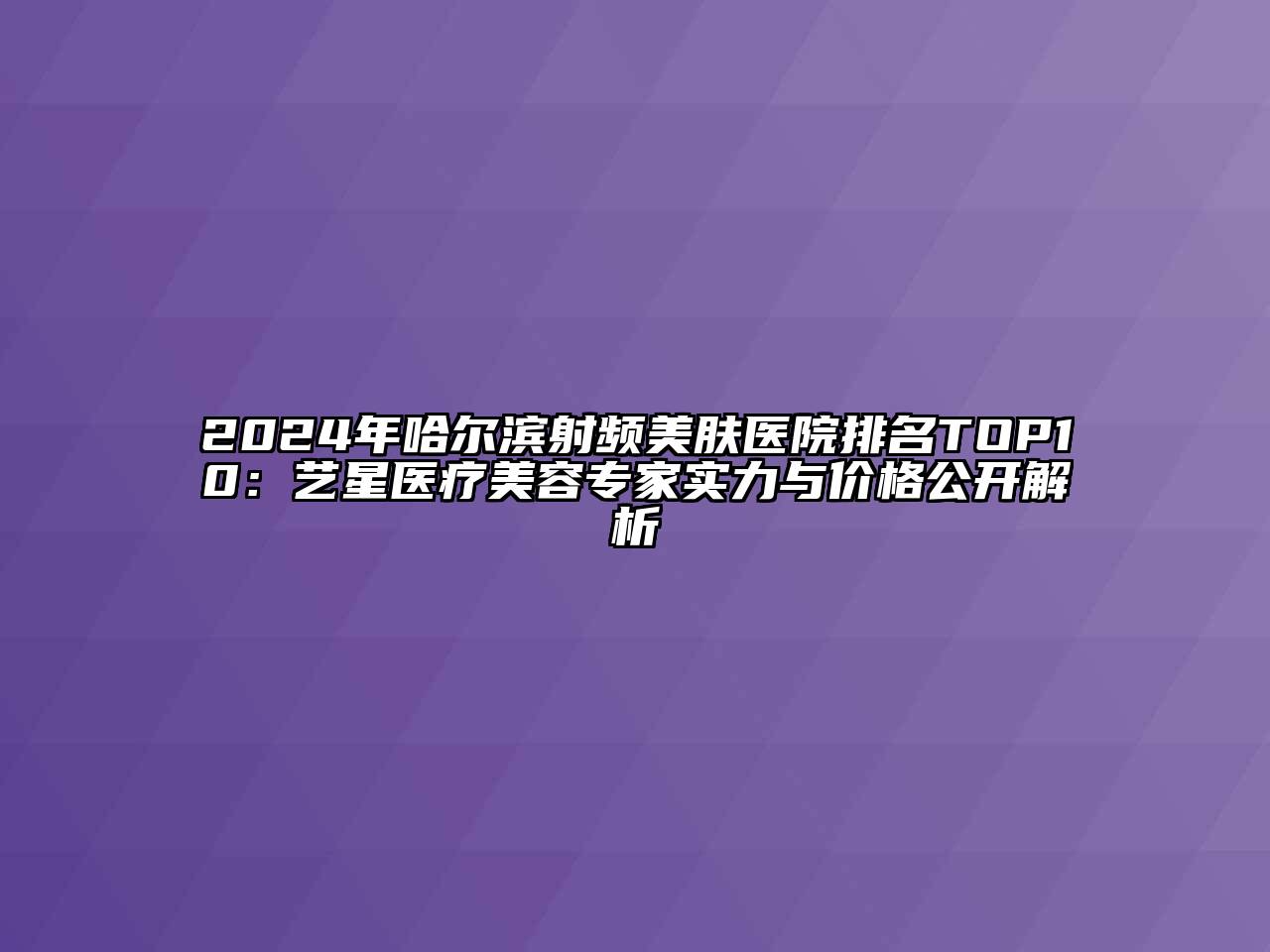 2025年哈尔滨射频美肤医院排名TOP10：艺星医疗美容专家实力与价格公开解析