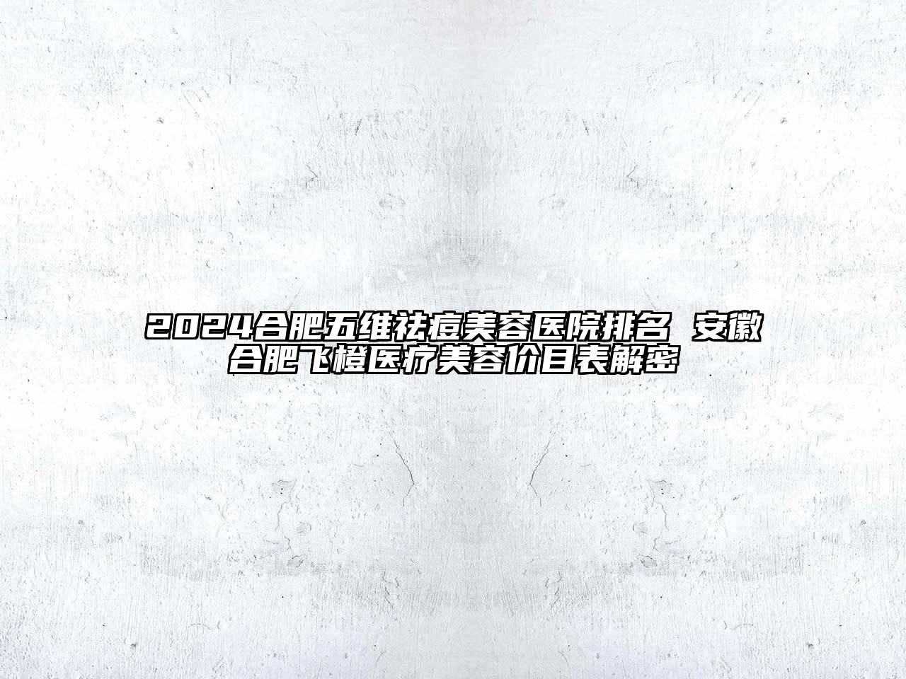 2024合肥五维祛痘美容医院排名 安徽合肥飞橙医疗美容价目表解密