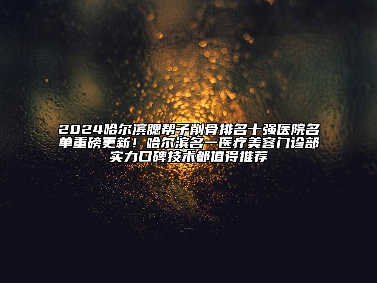 2025哈尔滨腮帮子削骨排名十强医院名单重磅更新！哈尔滨名一医疗美容门诊部实力口碑技术都值得推荐