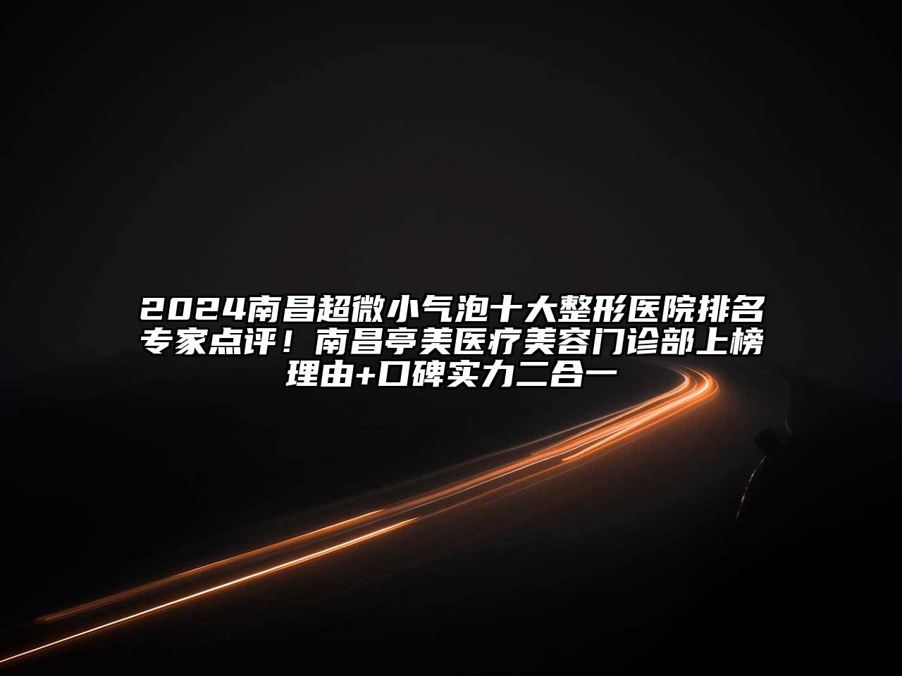 2024南昌超微小气泡十大整形医院排名专家点评！南昌亭美医疗美容门诊部上榜理由+口碑实力二合一