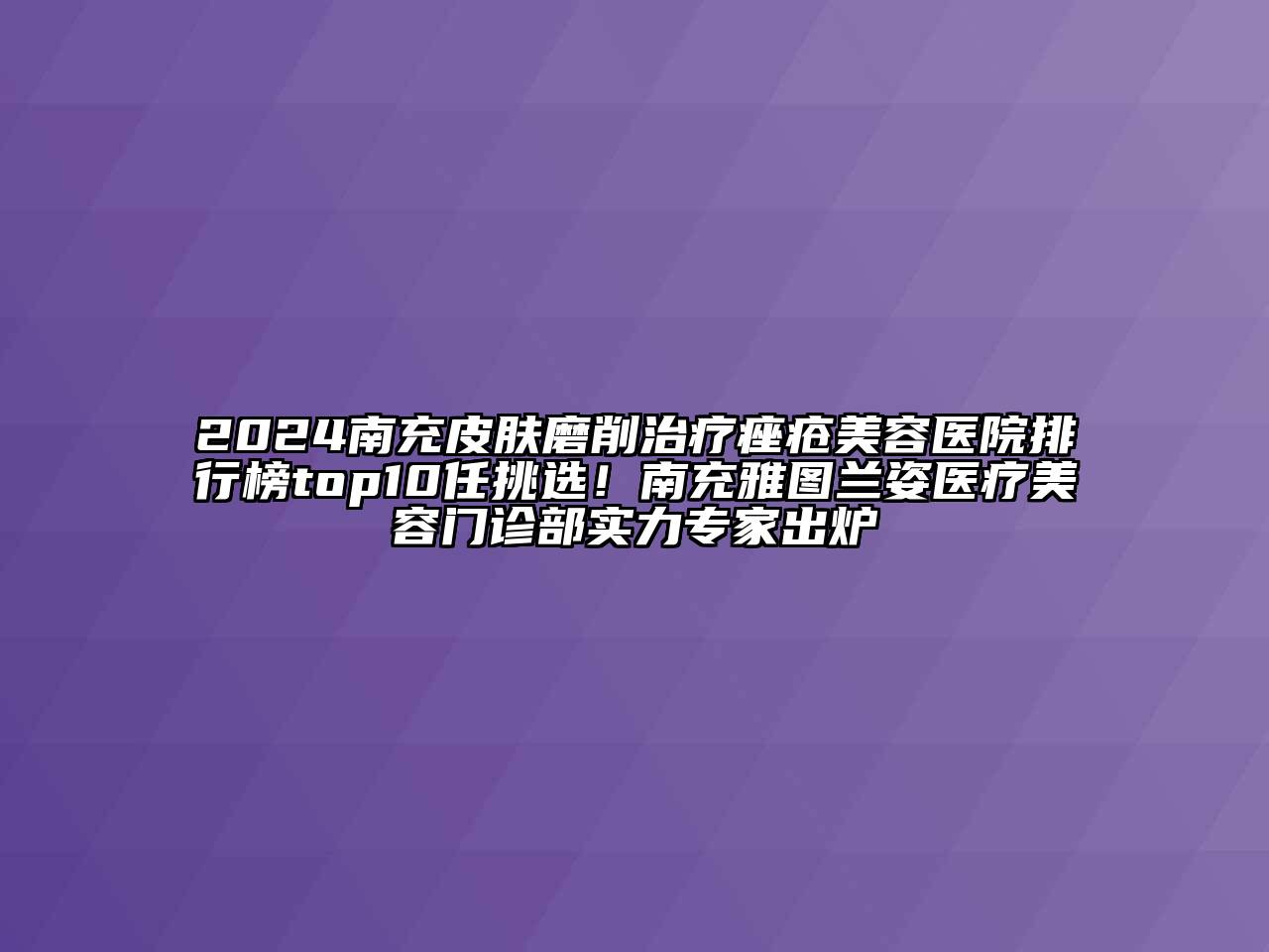 2024南充皮肤磨削治疗痤疮美容医院排行榜top10任挑选！南充雅图兰姿医疗美容门诊部实力专家出炉