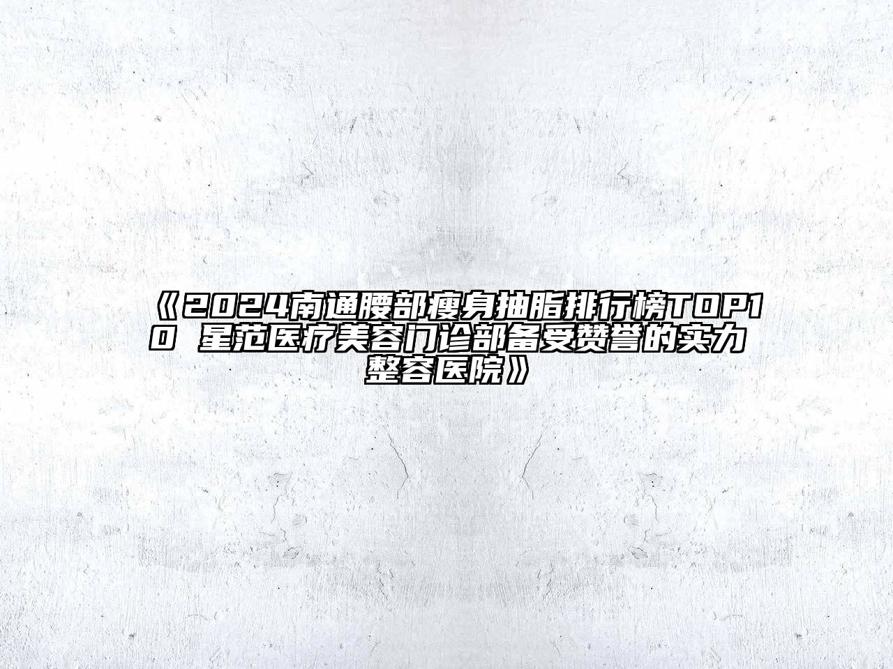 2024南通腰部瘦身抽脂排行榜TOP10 星范医疗美容门诊部备受赞誉的实力整容医院