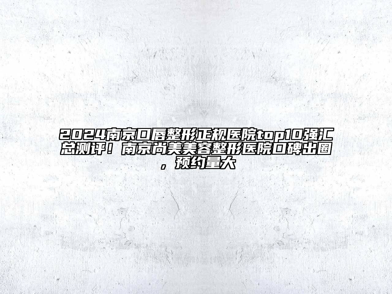 2024南京口唇整形正规医院top10强汇总测评！南京尚美美容整形医院口碑出圈，预约量大