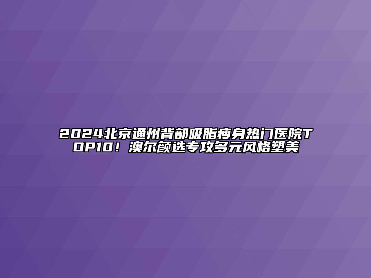 2024北京通州背部吸脂瘦身热门医院TOP10！澳尔颜选专攻多元风格塑美