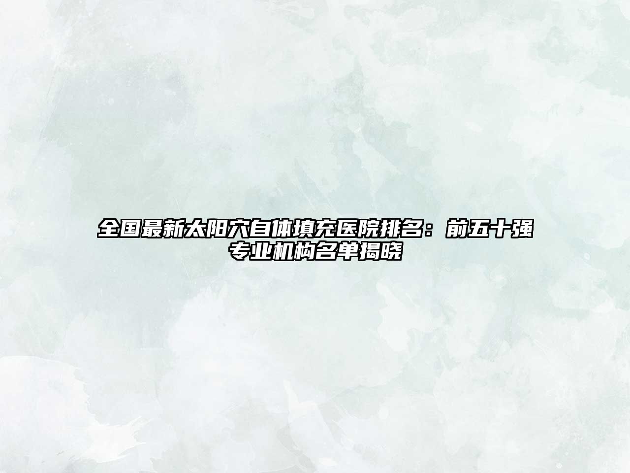 全国最新太阳穴自体填充医院排名：前五十强专业机构名单揭晓