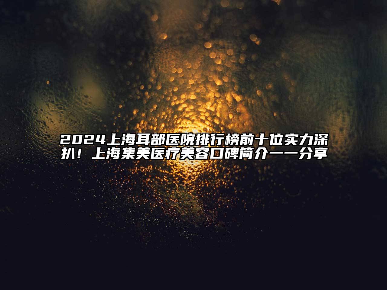2025上海耳部医院排行榜前十位实力深扒！上海集美医疗美容口碑简介一一分享