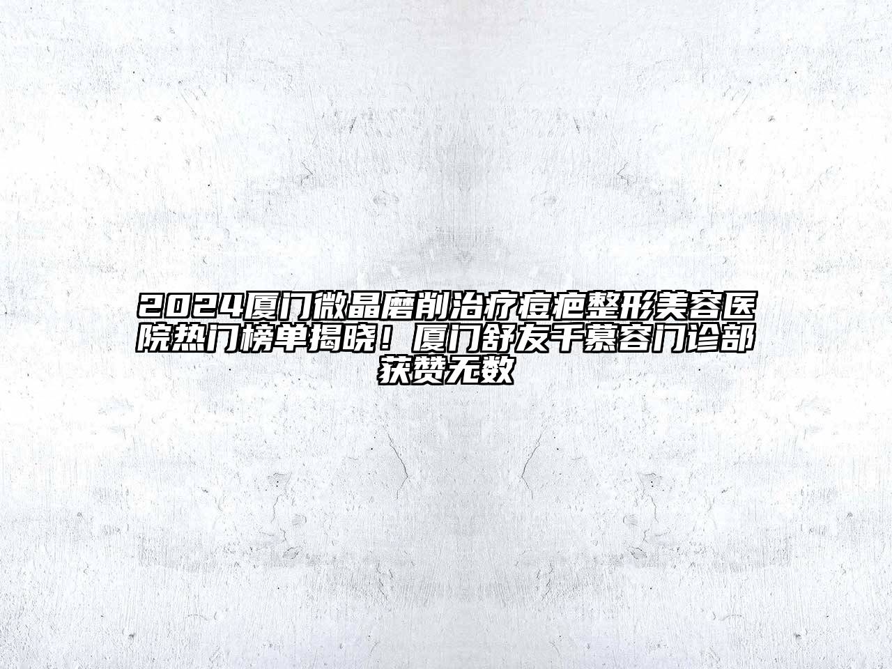 2025厦门微晶磨削治疗痘疤整形美容医院热门榜单揭晓！厦门舒友千慕容门诊部获赞无数