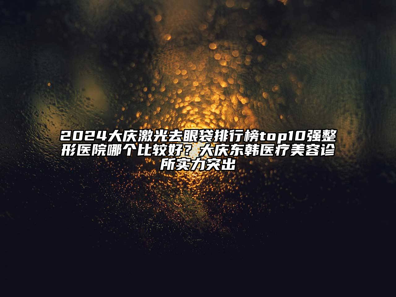 2024大庆激光去眼袋排行榜top10强整形医院哪个比较好？大庆东韩医疗美容诊所实力突出