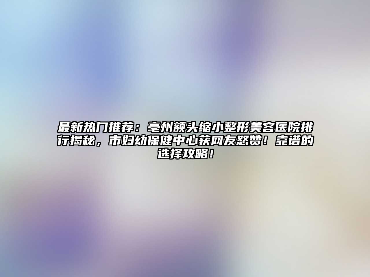 最新热门推荐：亳州额头缩小整形美容医院排行揭秘，市妇幼保健中心获网友怒赞！靠谱的选择攻略！