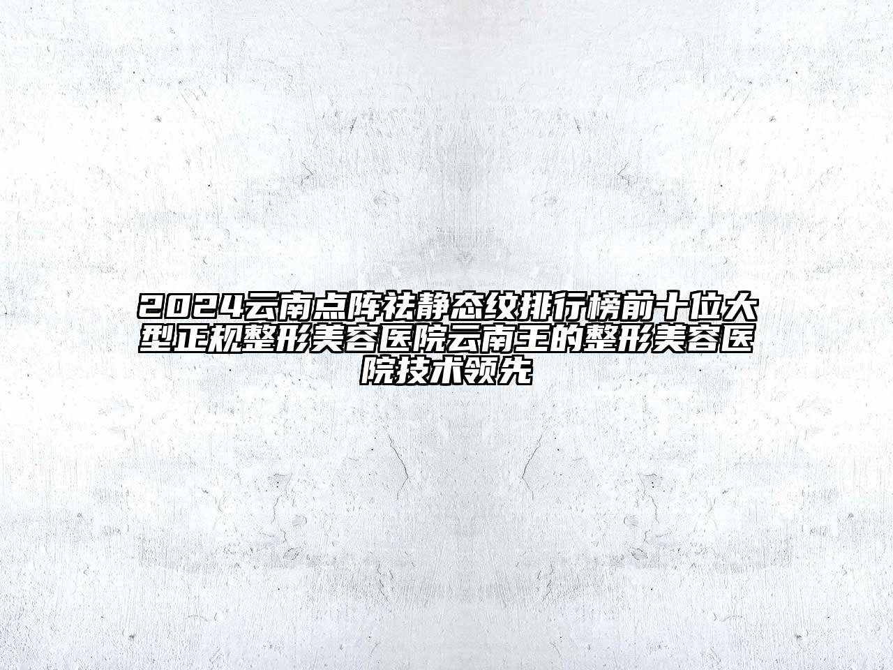2024云南点阵祛静态纹排行榜前十位大型正规整形美容医院云南王的整形美容医院技术领先